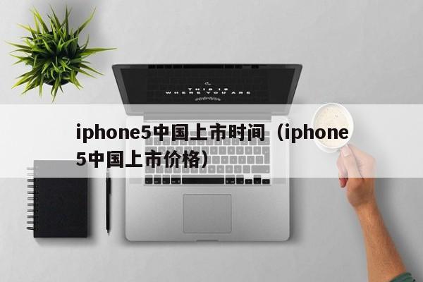 iphone5中国上市时间（iphone5中国上市价格）